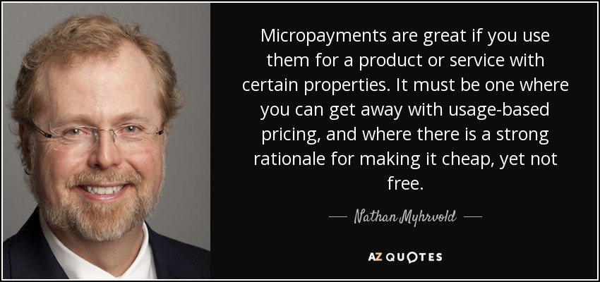 Micropayments are great if you use them for a product or service with certain properties. It must be one where you can get away with usage-based pricing, and where there is a strong rationale for making it cheap, yet not free. - Nathan Myhrvold