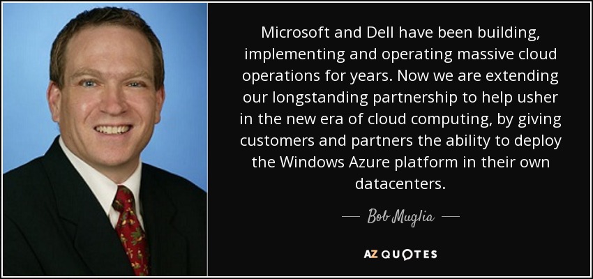 Microsoft and Dell have been building, implementing and operating massive cloud operations for years. Now we are extending our longstanding partnership to help usher in the new era of cloud computing, by giving customers and partners the ability to deploy the Windows Azure platform in their own datacenters. - Bob Muglia