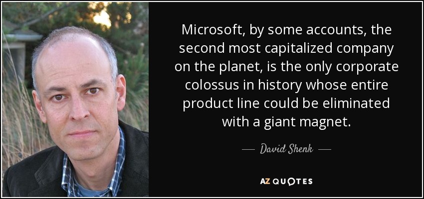 Microsoft, by some accounts, the second most capitalized company on the planet, is the only corporate colossus in history whose entire product line could be eliminated with a giant magnet. - David Shenk