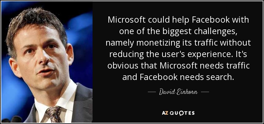 Microsoft could help Facebook with one of the biggest challenges, namely monetizing its traffic without reducing the user's experience. It's obvious that Microsoft needs traffic and Facebook needs search. - David Einhorn