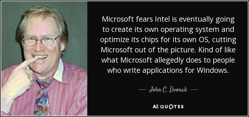 Microsoft fears Intel is eventually going to create its own operating system and optimize its chips for its own OS, cutting Microsoft out of the picture. Kind of like what Microsoft allegedly does to people who write applications for Windows. - John C. Dvorak