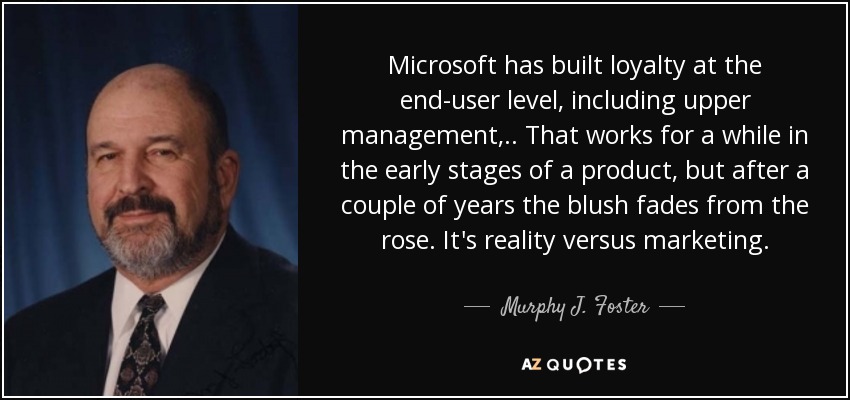 Microsoft has built loyalty at the end-user level, including upper management, .. That works for a while in the early stages of a product, but after a couple of years the blush fades from the rose. It's reality versus marketing. - Murphy J. Foster, Jr.