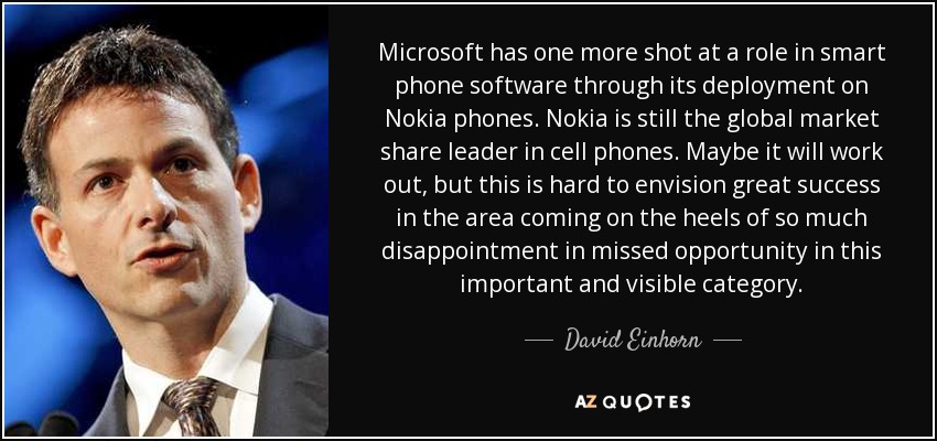 Microsoft has one more shot at a role in smart phone software through its deployment on Nokia phones. Nokia is still the global market share leader in cell phones. Maybe it will work out, but this is hard to envision great success in the area coming on the heels of so much disappointment in missed opportunity in this important and visible category. - David Einhorn