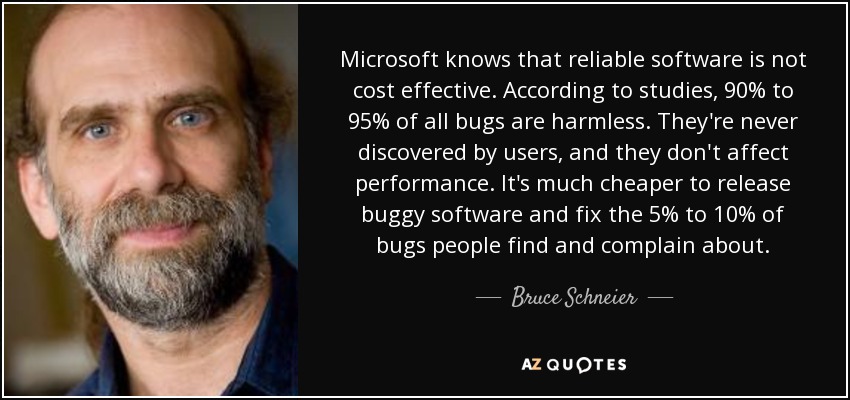 Microsoft knows that reliable software is not cost effective. According to studies, 90% to 95% of all bugs are harmless. They're never discovered by users, and they don't affect performance. It's much cheaper to release buggy software and fix the 5% to 10% of bugs people find and complain about. - Bruce Schneier