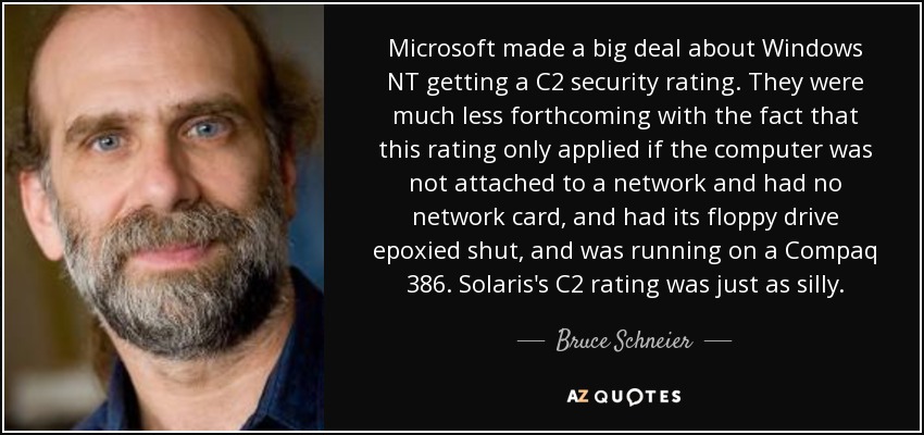 Microsoft made a big deal about Windows NT getting a C2 security rating. They were much less forthcoming with the fact that this rating only applied if the computer was not attached to a network and had no network card, and had its floppy drive epoxied shut, and was running on a Compaq 386. Solaris's C2 rating was just as silly. - Bruce Schneier