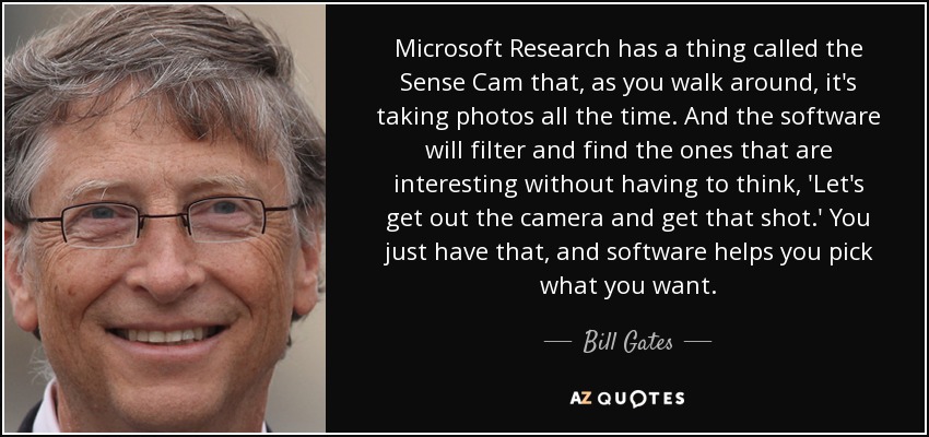 Microsoft Research has a thing called the Sense Cam that, as you walk around, it's taking photos all the time. And the software will filter and find the ones that are interesting without having to think, 'Let's get out the camera and get that shot.' You just have that, and software helps you pick what you want. - Bill Gates