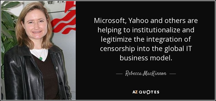 Microsoft, Yahoo and others are helping to institutionalize and legitimize the integration of censorship into the global IT business model. - Rebecca MacKinnon