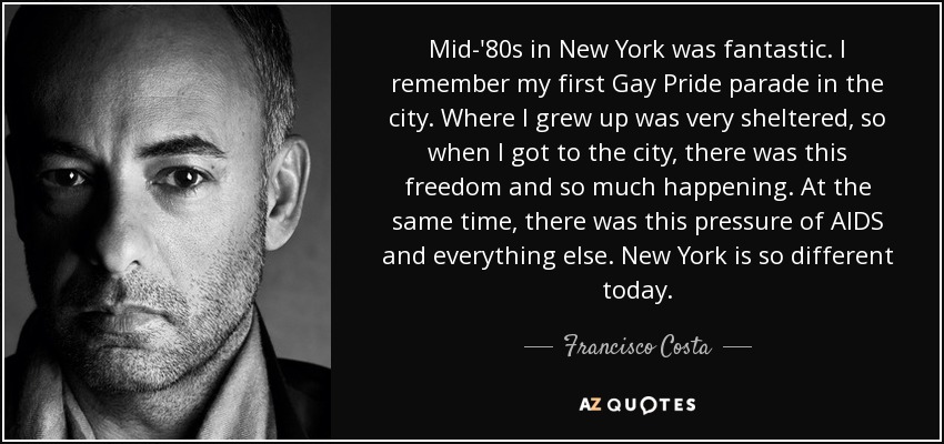 Mid-'80s in New York was fantastic. I remember my first Gay Pride parade in the city. Where I grew up was very sheltered, so when I got to the city, there was this freedom and so much happening. At the same time, there was this pressure of AIDS and everything else. New York is so different today. - Francisco Costa