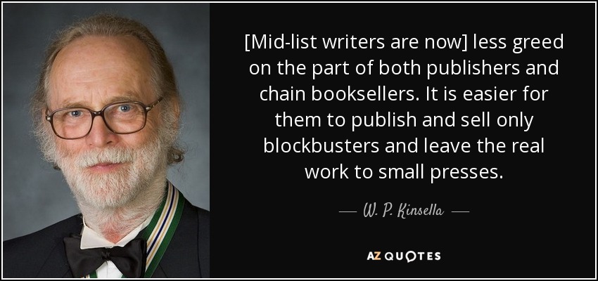 [Mid-list writers are now] less greed on the part of both publishers and chain booksellers. It is easier for them to publish and sell only blockbusters and leave the real work to small presses. - W. P. Kinsella