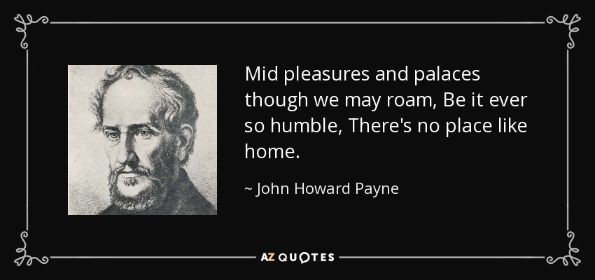 Mid pleasures and palaces though we may roam, Be it ever so humble, There's no place like home. - John Howard Payne