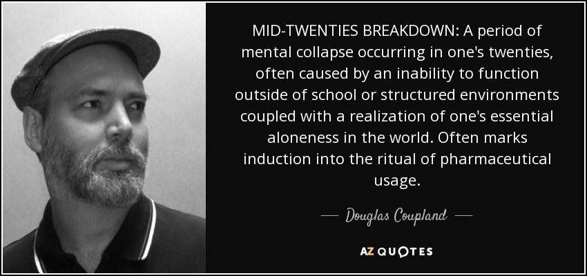 MID-TWENTIES BREAKDOWN: A period of mental collapse occurring in one's twenties, often caused by an inability to function outside of school or structured environments coupled with a realization of one's essential aloneness in the world. Often marks induction into the ritual of pharmaceutical usage. - Douglas Coupland