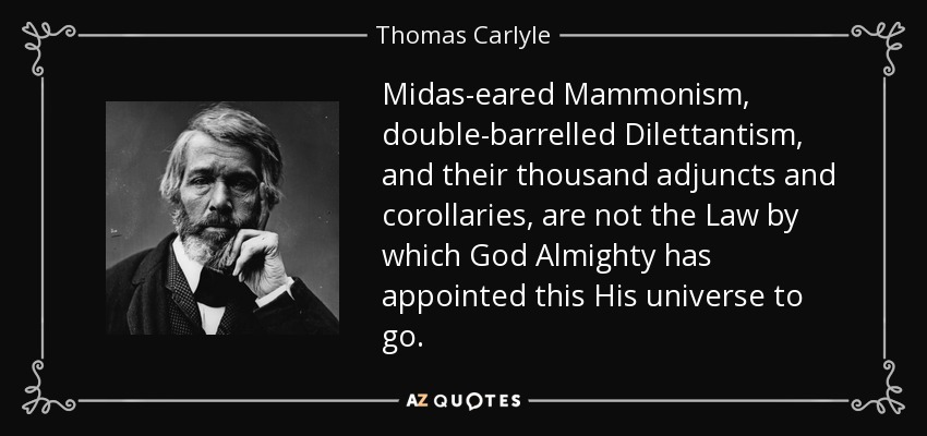 Midas-eared Mammonism, double-barrelled Dilettantism, and their thousand adjuncts and corollaries, are not the Law by which God Almighty has appointed this His universe to go. - Thomas Carlyle