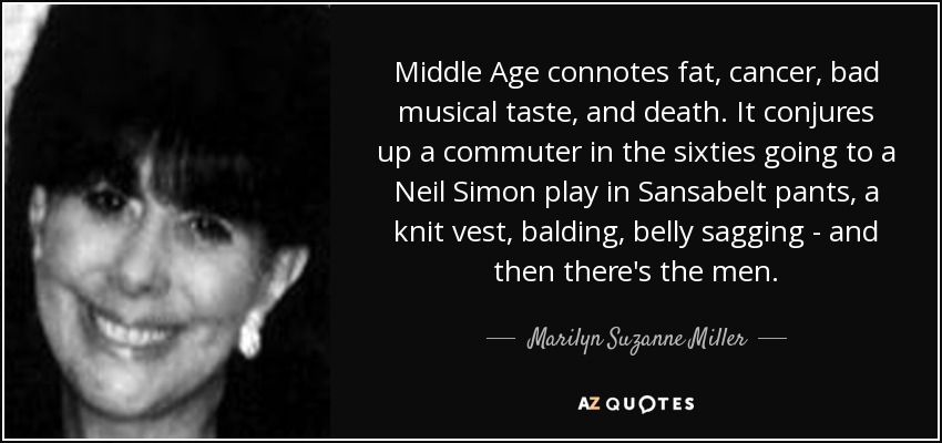 Middle Age connotes fat, cancer, bad musical taste, and death. It conjures up a commuter in the sixties going to a Neil Simon play in Sansabelt pants, a knit vest, balding, belly sagging - and then there's the men. - Marilyn Suzanne Miller