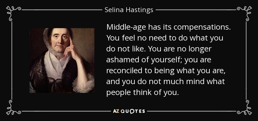 Middle-age has its compensations. You feel no need to do what you do not like. You are no longer ashamed of yourself; you are reconciled to being what you are, and you do not much mind what people think of you. - Selina Hastings, Countess of Huntingdon