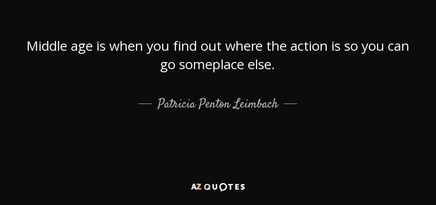 Middle age is when you find out where the action is so you can go someplace else. - Patricia Penton Leimbach