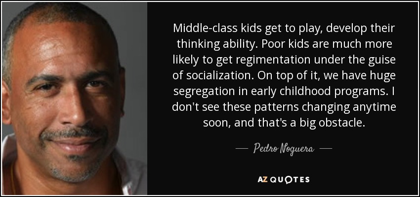 Middle-class kids get to play, develop their thinking ability. Poor kids are much more likely to get regimentation under the guise of socialization. On top of it, we have huge segregation in early childhood programs. I don't see these patterns changing anytime soon, and that's a big obstacle. - Pedro Noguera