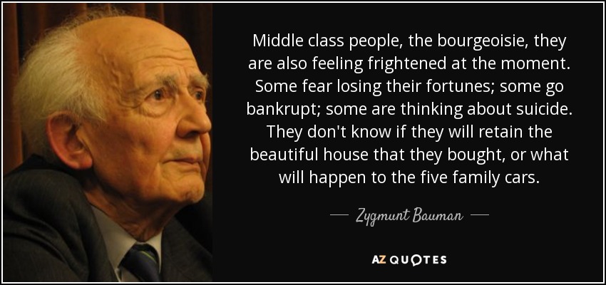 Middle class people, the bourgeoisie, they are also feeling frightened at the moment. Some fear losing their fortunes; some go bankrupt; some are thinking about suicide. They don't know if they will retain the beautiful house that they bought, or what will happen to the five family cars. - Zygmunt Bauman