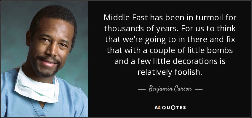 Middle East has been in turmoil for thousands of years. For us to think that we're going to in there and fix that with a couple of little bombs and a few little decorations is relatively foolish. - Benjamin Carson