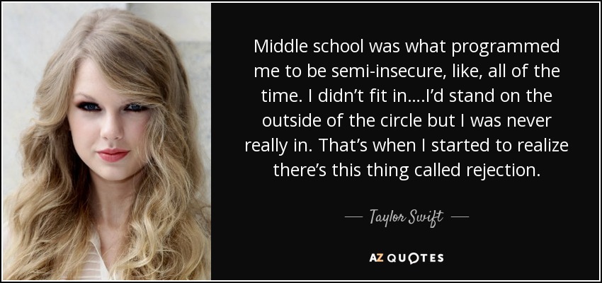 Middle school was what programmed me to be semi-insecure, like, all of the time. I didn’t fit in….I’d stand on the outside of the circle but I was never really in. That’s when I started to realize there’s this thing called rejection. - Taylor Swift