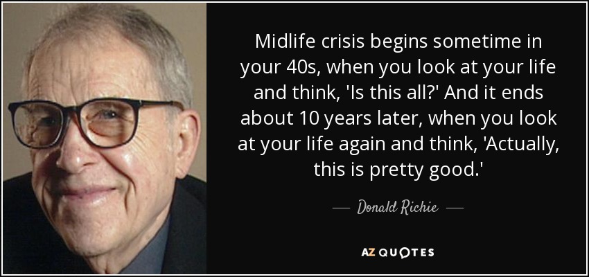 Midlife crisis begins sometime in your 40s, when you look at your life and think, 'Is this all?' And it ends about 10 years later, when you look at your life again and think, 'Actually, this is pretty good.' - Donald Richie