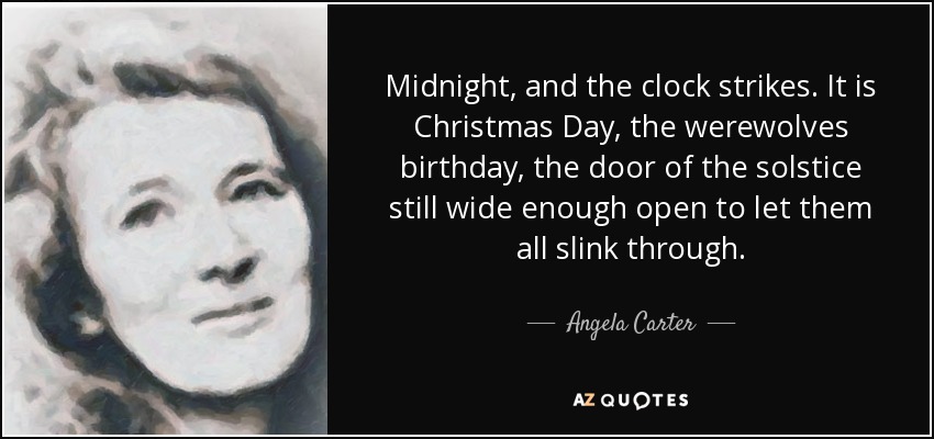 Midnight, and the clock strikes. It is Christmas Day, the werewolves birthday, the door of the solstice still wide enough open to let them all slink through. - Angela Carter