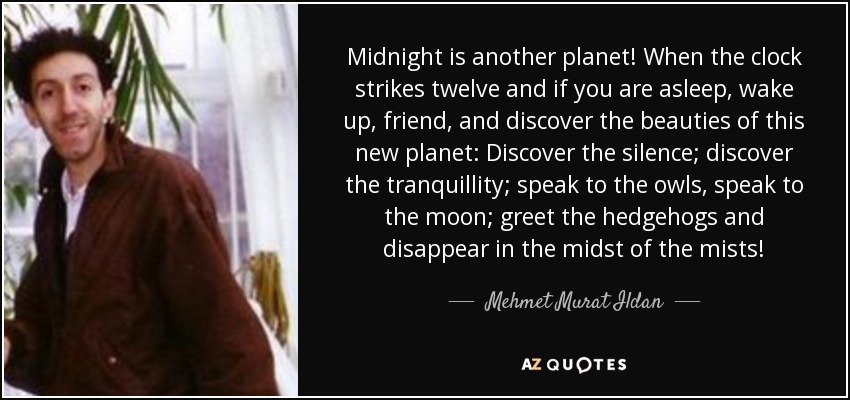 Midnight is another planet! When the clock strikes twelve and if you are asleep, wake up, friend, and discover the beauties of this new planet: Discover the silence; discover the tranquillity; speak to the owls, speak to the moon; greet the hedgehogs and disappear in the midst of the mists! - Mehmet Murat Ildan