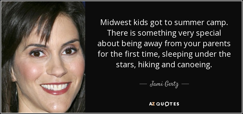 Midwest kids got to summer camp. There is something very special about being away from your parents for the first time, sleeping under the stars, hiking and canoeing. - Jami Gertz