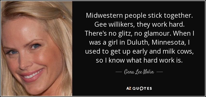 Midwestern people stick together. Gee willikers, they work hard. There's no glitz, no glamour. When I was a girl in Duluth, Minnesota, I used to get up early and milk cows, so I know what hard work is. - Gena Lee Nolin