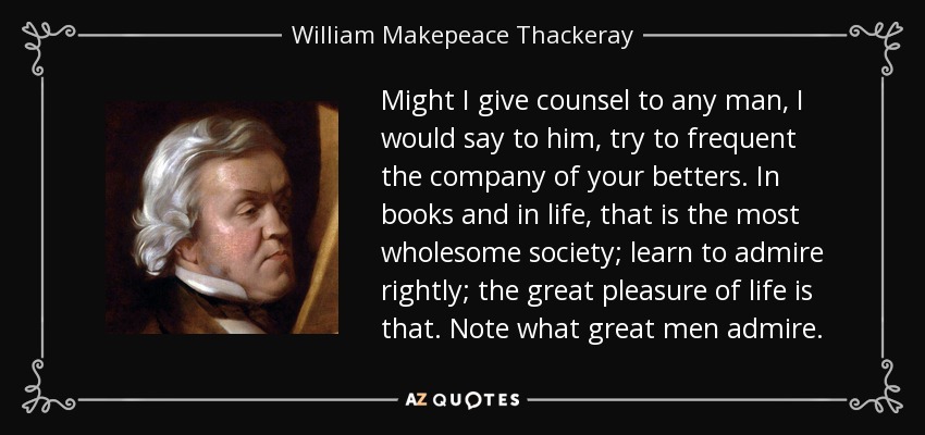 Might I give counsel to any man, I would say to him, try to frequent the company of your betters. In books and in life, that is the most wholesome society; learn to admire rightly; the great pleasure of life is that. Note what great men admire. - William Makepeace Thackeray