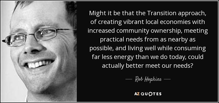 Might it be that the Transition approach, of creating vibrant local economies with increased community ownership, meeting practical needs from as nearby as possible, and living well while consuming far less energy than we do today, could actually better meet our needs? - Rob Hopkins