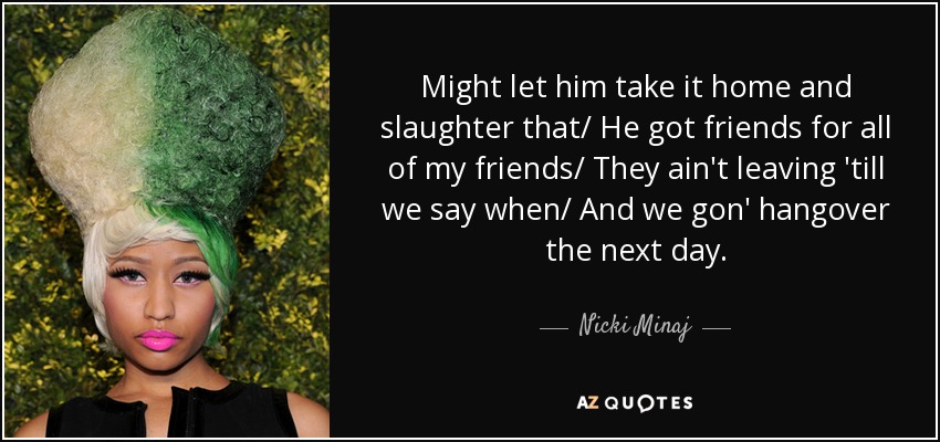 Might let him take it home and slaughter that/ He got friends for all of my friends/ They ain't leaving 'till we say when/ And we gon' hangover the next day. - Nicki Minaj