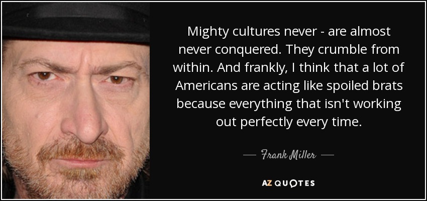 Mighty cultures never - are almost never conquered. They crumble from within. And frankly, I think that a lot of Americans are acting like spoiled brats because everything that isn't working out perfectly every time. - Frank Miller