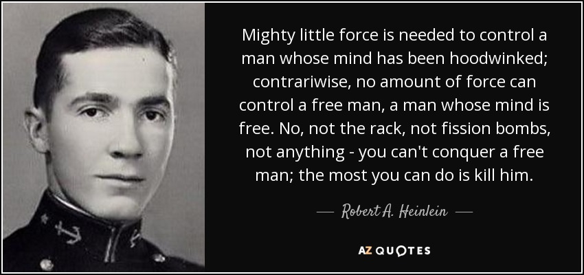 Mighty little force is needed to control a man whose mind has been hoodwinked; contrariwise, no amount of force can control a free man, a man whose mind is free. No, not the rack, not fission bombs, not anything - you can't conquer a free man; the most you can do is kill him. - Robert A. Heinlein