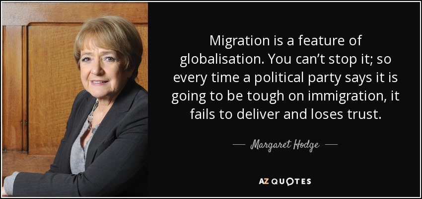 Migration is a feature of globalisation. You can’t stop it; so every time a political party says it is going to be tough on immigration, it fails to deliver and loses trust. - Margaret Hodge