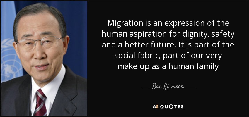 Migration is an expression of the human aspiration for dignity, safety and a better future. It is part of the social fabric, part of our very make-up as a human family - Ban Ki-moon