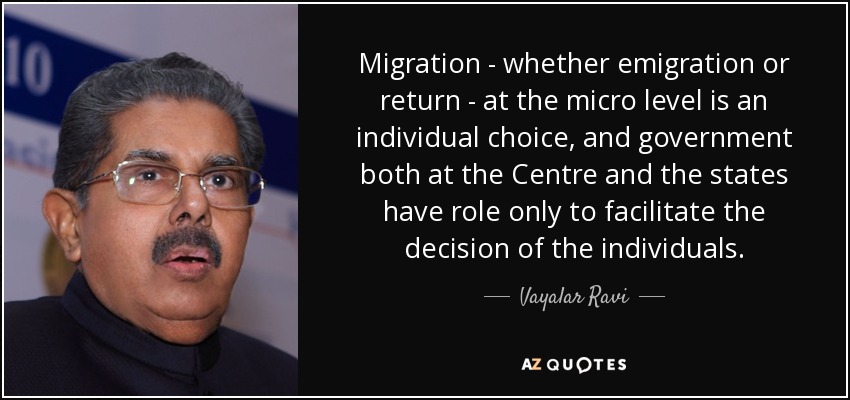 Migration - whether emigration or return - at the micro level is an individual choice, and government both at the Centre and the states have role only to facilitate the decision of the individuals. - Vayalar Ravi