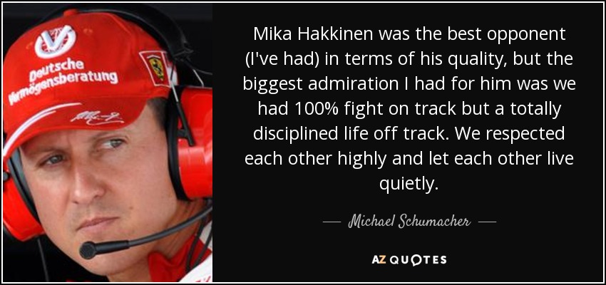 Mika Hakkinen was the best opponent (I've had) in terms of his quality, but the biggest admiration I had for him was we had 100% fight on track but a totally disciplined life off track. We respected each other highly and let each other live quietly. - Michael Schumacher