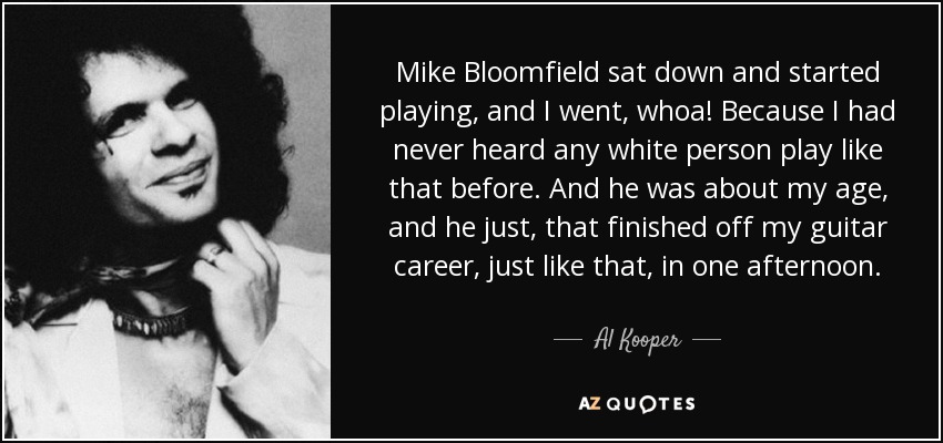 Mike Bloomfield sat down and started playing, and I went, whoa! Because I had never heard any white person play like that before. And he was about my age, and he just, that finished off my guitar career, just like that, in one afternoon. - Al Kooper
