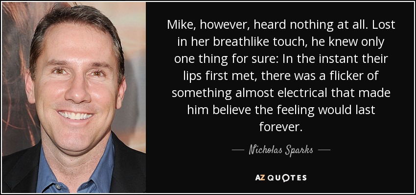 Mike, however, heard nothing at all. Lost in her breathlike touch, he knew only one thing for sure: In the instant their lips first met, there was a flicker of something almost electrical that made him believe the feeling would last forever. - Nicholas Sparks