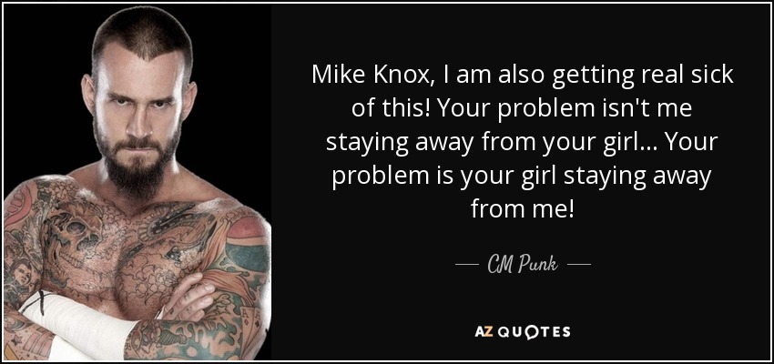 Mike Knox, I am also getting real sick of this! Your problem isn't me staying away from your girl... Your problem is your girl staying away from me! - CM Punk