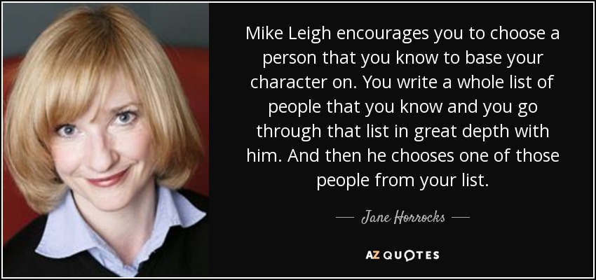 Mike Leigh encourages you to choose a person that you know to base your character on. You write a whole list of people that you know and you go through that list in great depth with him. And then he chooses one of those people from your list. - Jane Horrocks