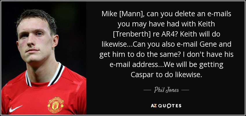 Mike [Mann], can you delete an e-mails you may have had with Keith [Trenberth] re AR4? Keith will do likewise...Can you also e-mail Gene and get him to do the same? I don't have his e-mail address...We will be getting Caspar to do likewise. - Phil Jones