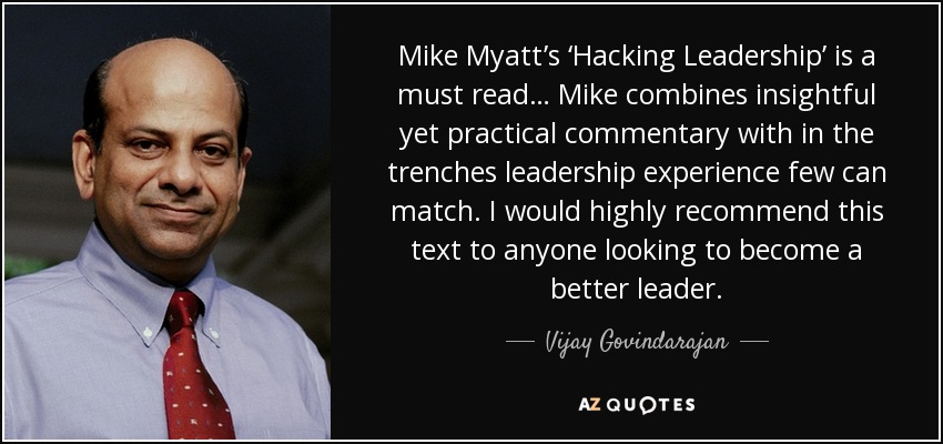 Mike Myatt’s ‘Hacking Leadership’ is a must read… Mike combines insightful yet practical commentary with in the trenches leadership experience few can match. I would highly recommend this text to anyone looking to become a better leader. - Vijay Govindarajan