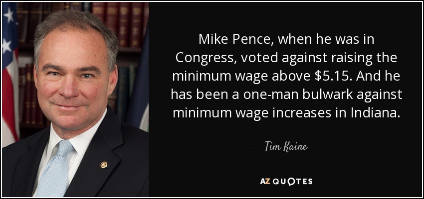 Mike Pence, when he was in Congress, voted against raising the minimum wage above $5.15. And he has been a one-man bulwark against minimum wage increases in Indiana. - Tim Kaine
