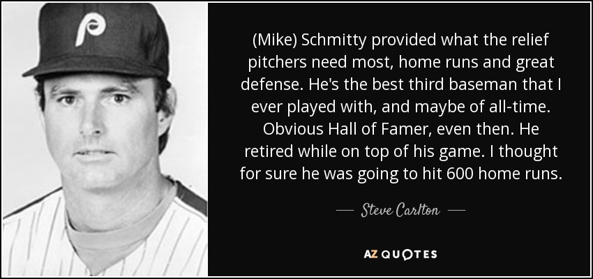 (Mike) Schmitty provided what the relief pitchers need most, home runs and great defense. He's the best third baseman that I ever played with, and maybe of all-time. Obvious Hall of Famer, even then. He retired while on top of his game. I thought for sure he was going to hit 600 home runs. - Steve Carlton