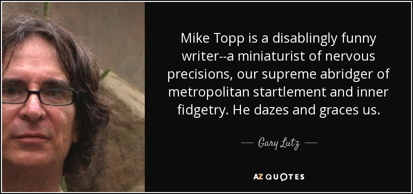 Mike Topp is a disablingly funny writer--a miniaturist of nervous precisions, our supreme abridger of metropolitan startlement and inner fidgetry. He dazes and graces us. - Gary Lutz
