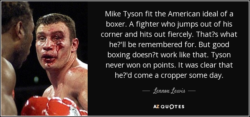 Mike Tyson fit the American ideal of a boxer. A fighter who jumps out of his corner and hits out fiercely. Thats what he'll be remembered for. But good boxing doesnt work like that. Tyson never won on points. It was clear that he'd come a cropper some day. - Lennox Lewis
