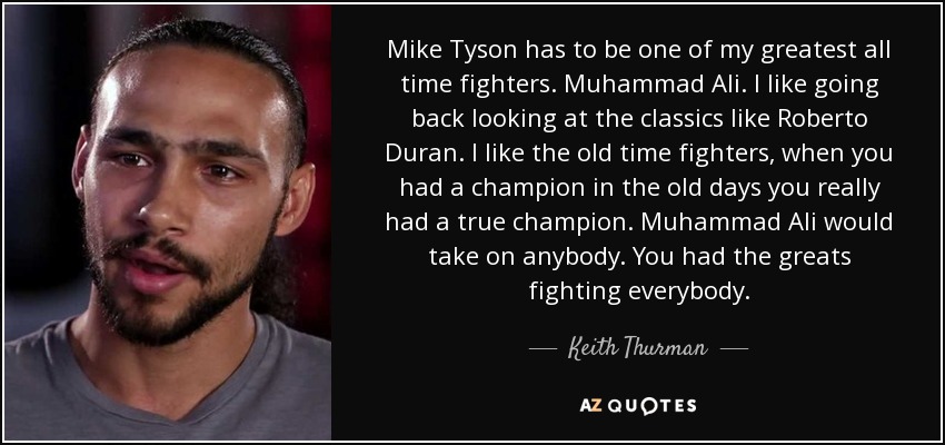 Mike Tyson has to be one of my greatest all time fighters. Muhammad Ali. I like going back looking at the classics like Roberto Duran. I like the old time fighters, when you had a champion in the old days you really had a true champion. Muhammad Ali would take on anybody. You had the greats fighting everybody. - Keith Thurman