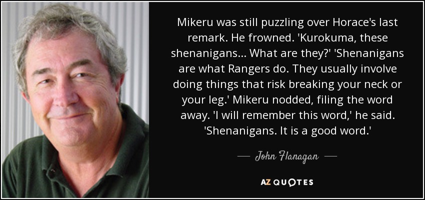 Mikeru was still puzzling over Horace's last remark. He frowned. 'Kurokuma, these shenanigans... What are they?' 'Shenanigans are what Rangers do. They usually involve doing things that risk breaking your neck or your leg.' Mikeru nodded, filing the word away. 'I will remember this word,' he said. 'Shenanigans. It is a good word.' - John Flanagan