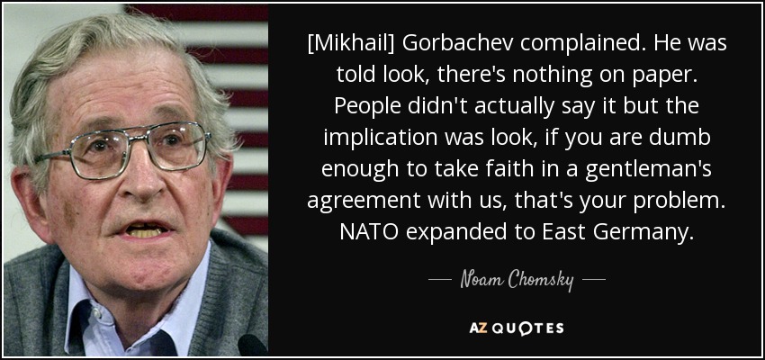 [Mikhail] Gorbachev complained. He was told look, there's nothing on paper. People didn't actually say it but the implication was look, if you are dumb enough to take faith in a gentleman's agreement with us, that's your problem. NATO expanded to East Germany. - Noam Chomsky